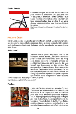 49
Fendor Bendor
Olaf Wit é designer industrial e utilizou o Fab Lab
para construir o protótipo e uma pequena série
de seu produto chamado Fendor Bendor, o qual
hoje é vendido em uma loja online e também em
lojas especializadas. Seu produto é um pára-
choque traseiro rebatível para diversos tipos de
bicicletas.
http://www.witindustries.nl/index.php?/products/fen-dor-ben-
dor/H
Projeto único
Makers, designers e entusiastas geralmente vem ao Fab Lab construir projetos
que atendam a necessidades pessoais. Estes projetos únicos também podem
ser trabalhos de artistas, cuja finalidade não é a reprodução mas somente uma
peca única.
Mesa Pentrix
Série de mesas para a exposição final de tra-
balhos de alunos do IaaC, esta mesa fabricada
pelo Fab Lab Barcelona com a ajuda de desig-
ners, baseia-se numa composição formada por
pentágonos irregulares (parte superior de cada
tabela) que descansam em três pontos. Esta
composição é rica em número de agrupamentos
possíveis. Geometricamente é um exercício em
que um pentágono é construído com base em
triangulações com os pontos de apoio. Os planos
que formam essas triangulações são o suporte,
sem necessidade de qualquer estrutura extra.
http://fablabbcn.org/2012/06/la-mesa-pentrix/
Fab Foo
Projeto do Fab Lab Amsterdam, por Alex Schaub.
Trata-se de um pebolim totalmente construído no
laboratório. É um projeto com viés educacional
pois, pois utiliza diferentes processos de produ-
ção. A inspiração para algumas peças deste pro-
jeto veio da Bauhaus, mais especificamente das
figuras do ‘Triadic Ballet’ de Schlemmer. Todo o
projeto está documentado e pode facilmente ser
reproduzido em qualquer outro Fab Lab do mun-
 