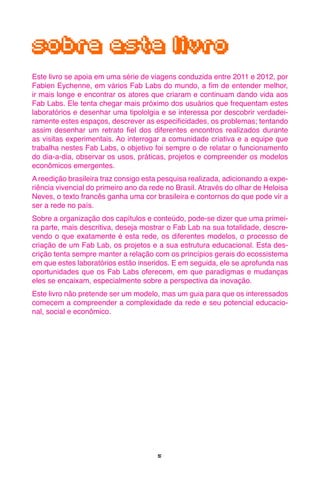 5
sobre este livro
Este livro se apoia em uma série de viagens conduzida entre 2011 e 2012, por
Fabien Eychenne, em vários Fab Labs do mundo, a fim de entender melhor,
ir mais longe e encontrar os atores que criaram e continuam dando vida aos
Fab Labs. Ele tenta chegar mais próximo dos usuários que frequentam estes
laboratórios e desenhar uma tipololgia e se interessa por descobrir verdadei-
ramente estes espaços, descrever as especificidades, os problemas; tentando
assim desenhar um retrato fiel dos diferentes encontros realizados durante
as visitas experimentais. Ao interrogar a comunidade criativa e a equipe que
trabalha nestes Fab Labs, o objetivo foi sempre o de relatar o funcionamento
do dia-a-dia, observar os usos, práticas, projetos e compreender os modelos
econômicos emergentes.
A reedição brasileira traz consigo esta pesquisa realizada, adicionando a expe-
riência vivencial do primeiro ano da rede no Brasil. Através do olhar de Heloisa
Neves, o texto francês ganha uma cor brasileira e contornos do que pode vir a
ser a rede no país.
Sobre a organização dos capítulos e conteúdo, pode-se dizer que uma primei-
ra parte, mais descritiva, deseja mostrar o Fab Lab na sua totalidade, descre-
vendo o que exatamente é esta rede, os diferentes modelos, o processo de
criação de um Fab Lab, os projetos e a sua estrutura educacional. Esta des-
crição tenta sempre manter a relação com os princípios gerais do ecossistema
em que estes laboratórios estão inseridos. E em seguida, ele se aprofunda nas
oportunidades que os Fab Labs oferecem, em que paradigmas e mudanças
eles se encaixam, especialmente sobre a perspectiva da inovação.
Este livro não pretende ser um modelo, mas um guia para que os interessados
comecem a compreender a complexidade da rede e seu potencial educacio-
nal, social e econômico.
 