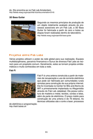 50
do. Ele encontra-se no Fab Lab Amsterdam.
http://fablab.waag.org/project/fab-foos/documentation/3145
3D Bass Guitar
Seguindo os mesmos princípios de produção de
um objeto totalmente acabado através de pro-
cessos acessíveis em um Fab Lab, a 3D Bass
Guitar foi fabricada a partir do zero e todos as
etapas foram realizadas dentro do laboratório.
http://fablab.waag.org/project/3d-bass-guitar
Projetos entre Fab Labs
Vários projetos utilizam o poder da rede global para sua realização. Equipes
multidisciplinares, parceiros financeiros e Gurus de diversos Fab Labs se reú-
nem para um propósito comum. Geralmente, estes se tornam projetos emble-
máticos e muito conhecidos em toda a rede.
Fab Fi
Fab Fi é uma antena construída a partir de mate-
riais de recuperação e uso de corrente eletrônica
que pode ser fabricada por comunidades rurais
remotas para construção de sua própria internet.
Ela foi inventada no Center for Bits and Atoms do
MIT e primeiramente implantada no Afeganistão
através do Fab Lab Jalalabad. Ela possui estru-
tura de madeira e metal, tecidos, cordas e latas,
além da parte de eletrônica. O preço médio para
construção de uma antena é de 70 dólares. As
técnicas utilizadas são o corte a laser, processos
de eletrônica e programação.
http://fabfi.fablab.af/
 
