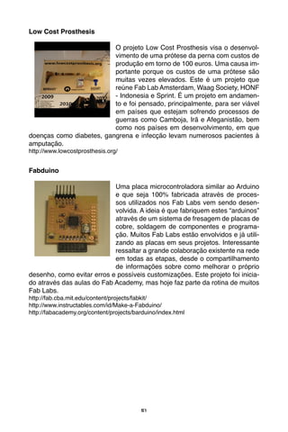 51
Low Cost Prosthesis
O projeto Low Cost Prosthesis visa o desenvol-
vimento de uma prótese da perna com custos de
produção em torno de 100 euros. Uma causa im-
portante porque os custos de uma prótese são
muitas vezes elevados. Este é um projeto que
reúne Fab Lab Amsterdam, Waag Society, HONF
- Indonesia e Sprint. É um projeto em andamen-
to e foi pensado, principalmente, para ser viável
em países que estejam sofrendo processos de
guerras como Camboja, Irã e Afeganistão, bem
como nos países em desenvolvimento, em que
doenças como diabetes, gangrena e infecção levam numerosos pacientes à
amputação.
http://www.lowcostprosthesis.org/
Fabduino
Uma placa microcontroladora similar ao Arduino
e que seja 100% fabricada através de proces-
sos utilizados nos Fab Labs vem sendo desen-
volvida. A ideia é que fabriquem estes “arduinos”
através de um sistema de fresagem de placas de
cobre, soldagem de componentes e programa-
ção. Muitos Fab Labs estão envolvidos e já utili-
zando as placas em seus projetos. Interessante
ressaltar a grande colaboração existente na rede
em todas as etapas, desde o compartilhamento
de informações sobre como melhorar o próprio
desenho, como evitar erros e possíveis customizações. Este projeto foi inicia-
do através das aulas do Fab Academy, mas hoje faz parte da rotina de muitos
Fab Labs.
http://fab.cba.mit.edu/content/projects/fabkit/
http://www.instructables.com/id/Make-a-Fabduino/
http://fabacademy.org/content/projects/barduino/index.html
 