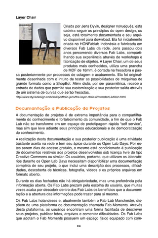 52
Layer Chair
Criada por Jens Dyvik, designer norueguês, esta
cadeira segue os princípios do open design, ou
seja, está totalmente documentada e seu arqui-
vo disponível para download. Ela foi inicialmente
criada no HONFablab Indonésia e fabricada em
diversos Fab Labs da rede. Jens passou dois
anos percorrendo diversos Fab Labs, comparti-
lhando sua experiência através de workshops e
fabricação de objetos. A Layer Chair, um de seus
produtos mais conhecidos, utiliza uma prancha
de MDF de 18mm, é cortada na fresadora e pas-
sa posteriormente por processos de colagem e acabamento. Ela foi original-
mente desenhada com o intuito de testar as possibilidades de máquinas de
grande formato como a ShopBot. Além disto, por ser paramétrica, recebe a
entrada de dados que permite sua customização e sua posterior saída através
de um sistema de curvas que serão fresadas.
http://www.dyvikdesign.com/site/portfolio-jens/the-layer-chair-amsterdam-edition.html
Documentação e Publicação de Projetos
A documentação de projetos é de extrema importância para o compartilha-
mento do conhecimento e fortalecimento da comunidade, a fim de que o Fab
Lab não se transforme em um espaço de prototipagem rápida “self service”,
mas sim que leve adiante seus princípios educacionais e de democratização
do conhecimento.
A realização desta documentação e sua posterior publicação é uma atividade
bastante aceita na rede e tem seu ápice durante os Open Lab Days. Por es-
tes serem dias de acesso gratuito, o mesmo está condicionado à publicação
de documentos relativos aos projetos desenvolvidos sob licença livre do tipo
Creative Commons ou similar. Os usuários, portanto, que utilizam os laborató-
rios durante os Open Lab Days necessitam disponibilizar uma documentação
completa de seu projeto, o que inclui uma descrição dos processos, dificul-
dades, descoberta de técnicas, fotografia, vídeos e os próprios arquivos em
formato aberto.
Durante os dias fechados não há obrigatoriedade, mas uma preferência pela
informação aberta. Os Fab Labs prezam pela escolha do usuário, que muitas
vezes acaba por descobrir dentro dos Fab Labs os benefícios que a documen-
tação e a abertura das informações pode trazer para si mesmo.
Os Fab Labs holandeses e, atualmente também o Fab Lab Manchester, dis-
põem de uma plataforma de documentação chamada Fab Moments. Através
desta plataforma, os usuários encontram uma forma facilitada de descrever
seus projetos, publicar fotos, arquivos e comentar dificuldades. Os Fab Labs
que adotam o Fab Moments possuem um espaço físico equipado com com-
 