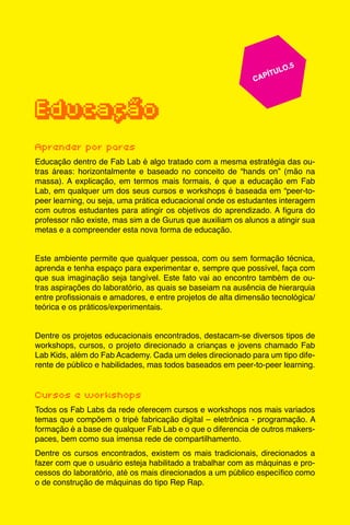 55
					 	 CAPÍTULO.5
	
	
Educação
Aprender por pares
Educação dentro de Fab Lab é algo tratado com a mesma estratégia das ou-
tras áreas: horizontalmente e baseado no conceito de “hands on” (mão na
massa). A explicação, em termos mais formais, é que a educação em Fab
Lab, em qualquer um dos seus cursos e workshops é baseada em “peer-to-
peer learning, ou seja, uma prática educacional onde os estudantes interagem
com outros estudantes para atingir os objetivos do aprendizado. A figura do
professor não existe, mas sim a de Gurus que auxiliam os alunos a atingir sua
metas e a compreender esta nova forma de educação.
Este ambiente permite que qualquer pessoa, com ou sem formação técnica,
aprenda e tenha espaço para experimentar e, sempre que possível, faça com
que sua imaginação seja tangível. Este fato vai ao encontro também de ou-
tras aspirações do laboratório, as quais se baseiam na ausência de hierarquia
entre profissionais e amadores, e entre projetos de alta dimensão tecnológica/
teórica e os práticos/experimentais.
Dentre os projetos educacionais encontrados, destacam-se diversos tipos de
workshops, cursos, o projeto direcionado a crianças e jovens chamado Fab
Lab Kids, além do Fab Academy. Cada um deles direcionado para um tipo dife-
rente de público e habilidades, mas todos baseados em peer-to-peer learning.
Cursos e workshops
Todos os Fab Labs da rede oferecem cursos e workshops nos mais variados
temas que compõem o tripé fabricação digital – eletrônica - programação. A
formação é a base de qualquer Fab Lab e o que o diferencia de outros makers-
paces, bem como sua imensa rede de compartilhamento.
Dentre os cursos encontrados, existem os mais tradicionais, direcionados a
fazer com que o usuário esteja habilitado a trabalhar com as máquinas e pro-
cessos do laboratório, até os mais direcionados a um público específico como
o de construção de máquinas do tipo Rep Rap.
 