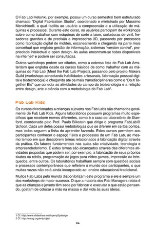 56
O Fab Lab Helsinki, por exemplo, possui um curso semestral bem estruturado
chamado “Digital Fabrication Studio”, coordenado e ministrado por Massimo
Menichinelli, o qual facilita ao usuário a compreensão e a utilização de má-
quinas e processos. Durante este curso, os usuários participam de workshops
sobre como trabalhar com máquinas de corte a laser, cortadoras de vinil, fre-
sadoras grandes e de precisão e impressoras 3D, passando por processos
como fabricação digital de moldes, escaneamento e chegando na parte mais
conceitual que engloba gestão de informação, sistemas “version control”, pro-
priedade intelectual e open design. As aulas encontram-se todas disponíveis
na internet1
e podem ser consultadas.
Outros workshops podem ser citados, como a extensa lista do Fab Lab Ams-
terdam que engloba desde os cursos básicos de como trabalhar com as má-
quinas do Fab Lab (Meet the Fab Lab Project), passando pelo projeto Makers
Guild (workshops conectando habilidades artesanais, fabricação pessoal digi-
tal e biotecnologia) e chegando até os mais transdisciplinares como o “Do It To-
gether Bio” que conecta as atividades do campo da biotecnologia e a relação
entre design, arte e ciência com a metodologia do Fab Lab2
.
	
Fab Lab Kids
Os cursos direcionados a crianças e jovens nos Fab Labs são chamados geral-
mente de Fab Lab Kids. Alguns laboratórios possuem programas muito espe-
cíficos que recebem nomes diferentes, como é o caso do laboratório de Stan-
ford, coordenado pelo Prof. Paulo Blikstein que dirige o programa FabLab@
School. Cada um deles possui metodologias que se diferem em certos pontos,
mas todos seguem a linha do aprender fazendo. Estes cursos permitem aos
participantes conhecer o espaço físico e processos de um Fab Lab, ao mes-
mo tempo em que descobrem temas relacionados à fabricação digital através
da prática. Os fatores fundamentais nas aulas são criatividade, tecnologia e
empreendedorismo. E estes temas são alcançados através das diferentes ati-
vidades propostas que podem ser, por exemplo, a fabricação de seus próprios
skates ou robôs, programação de jogos para vídeo games, impressão de brin-
quedos, entre outros. Os laboratórios trabalham sempre com questões sociais
e processos contemporâneos que refletem o mundo dos participantes, o que
muitas vezes não está ainda incorporado ao ensino educacional tradicional.
Muitos Fab Labs pelo mundo disponibilizam este programa e ele é sempre um
dos workshops de maior sucesso. O que a maioria dos Fab Managers relata é
que as crianças e jovens têm sede por fabricar e executar o que estão pensan-
do, gostam de colocar a mão na massa e dar vida às suas ideias.
1 Cf. http://www.slideshare.net/openp2pdesign
2 Cf. http://waag.org/en/project
 