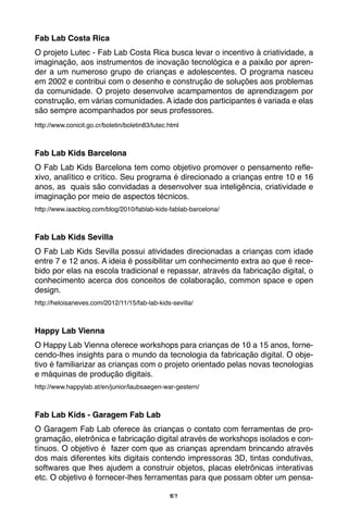 57
Fab Lab Costa Rica
O projeto Lutec - Fab Lab Costa Rica busca levar o incentivo à criatividade, a
imaginação, aos instrumentos de inovação tecnológica e a paixão por apren-
der a um numeroso grupo de crianças e adolescentes. O programa nasceu
em 2002 e contribui com o desenho e construção de soluções aos problemas
da comunidade. O projeto desenvolve acampamentos de aprendizagem por
construção, em várias comunidades. A idade dos participantes é variada e elas
são sempre acompanhados por seus professores.
http://www.conicit.go.cr/boletin/boletin83/lutec.html
Fab Lab Kids Barcelona
O Fab Lab Kids Barcelona tem como objetivo promover o pensamento refle-
xivo, analítico e crítico. Seu programa é direcionado a crianças entre 10 e 16
anos, as quais são convidadas a desenvolver sua inteligência, criatividade e
imaginação por meio de aspectos técnicos.
http://www.iaacblog.com/blog/2010/fablab-kids-fablab-barcelona/
Fab Lab Kids Sevilla
O Fab Lab Kids Sevilla possui atividades direcionadas a crianças com idade
entre 7 e 12 anos. A ideia é possibilitar um conhecimento extra ao que é rece-
bido por elas na escola tradicional e repassar, através da fabricação digital, o
conhecimento acerca dos conceitos de colaboração, common space e open
design.
http://heloisaneves.com/2012/11/15/fab-lab-kids-sevilla/
Happy Lab Vienna
O Happy Lab Vienna oferece workshops para crianças de 10 a 15 anos, forne-
cendo-lhes insights para o mundo da tecnologia da fabricação digital. O obje-
tivo é familiarizar as crianças com o projeto orientado pelas novas tecnologias
e máquinas de produção digitais.
http://www.happylab.at/en/junior/laubsaegen-war-gestern/
Fab Lab Kids - Garagem Fab Lab
O Garagem Fab Lab oferece às crianças o contato com ferramentas de pro-
gramação, eletrônica e fabricação digital através de workshops isolados e con-
tínuos. O objetivo é fazer com que as crianças aprendam brincando através
dos mais diferentes kits digitais contendo impressoras 3D, tintas condutivas,
softwares que lhes ajudem a construir objetos, placas eletrônicas interativas
etc. O objetivo é fornecer-lhes ferramentas para que possam obter um pensa-
 