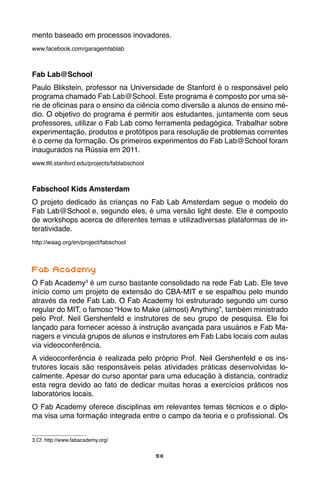 58
mento baseado em processos inovadores.
www.facebook.com/garagemfablab
Fab Lab@School
Paulo Blikstein, professor na Universidade de Stanford é o responsável pelo
programa chamado Fab Lab@School. Este programa é composto por uma sé-
rie de oficinas para o ensino da ciência como diversão a alunos de ensino mé-
dio. O objetivo do programa é permitir aos estudantes, juntamente com seus
professores, utilizar o Fab Lab como ferramenta pedagógica. Trabalhar sobre
experimentação, produtos e protótipos para resolução de problemas correntes
é o cerne da formação. Os primeiros experimentos do Fab Lab@School foram
inaugurados na Rússia em 2011.
www.tltl.stanford.edu/projects/fablabschool
Fabschool Kids Amsterdam
O projeto dedicado às crianças no Fab Lab Amsterdam segue o modelo do
Fab Lab@School e, segundo eles, é uma versão light deste. Ele é composto
de workshops acerca de diferentes temas e utilizadiversas plataformas de in-
teratividade.
http://waag.org/en/project/fabschool
Fab Academy
O Fab Academy3
é um curso bastante consolidado na rede Fab Lab. Ele teve
início como um projeto de extensão do CBA-MIT e se espalhou pelo mundo
através da rede Fab Lab. O Fab Academy foi estruturado segundo um curso
regular do MIT, o famoso “How to Make (almost) Anything”, também ministrado
pelo Prof. Neil Gershenfeld e instrutores de seu grupo de pesquisa. Ele foi
lançado para fornecer acesso à instrução avançada para usuários e Fab Ma-
nagers e vincula grupos de alunos e instrutores em Fab Labs locais com aulas
via videoconferência.
A videoconferência é realizada pelo próprio Prof. Neil Gershenfeld e os ins-
trutores locais são responsáveis pelas atividades práticas desenvolvidas lo-
calmente. Apesar do curso apontar para uma educação à distancia, contradiz
esta regra devido ao fato de dedicar muitas horas a exercícios práticos nos
laboratórios locais.
O Fab Academy oferece disciplinas em relevantes temas técnicos e o diplo-
ma visa uma formação integrada entre o campo da teoria e o profissional. Os
3 Cf. http://www.fabacademy.org/
 