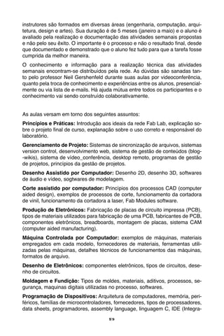 59
instrutores são formados em diversas áreas (engenharia, computação, arqui-
tetura, design e artes). Sua duração é de 5 meses (janeiro a maio) e o aluno é
avaliado pela realização e documentação das atividades semanais propostas
e não pelo seu êxito. O importante é o processo e não o resultado final, desde
que documentado e demonstrado que o aluno fez tudo para que a tarefa fosse
cumprida da melhor maneira.
O conhecimento e informação para a realização técnica das atividades
semanais encontram-se distribuídos pela rede. As dúvidas são sanadas tan-
to pelo professor Neil Gershenfeld durante suas aulas por videoconferência,
quanto pela troca de conhecimento e experiências entre os alunos, presencial-
mente ou via lista de e-mails. Há ajuda mútua entre todos os participantes e o
conhecimento vai sendo construído colaborativamente.
As aulas versam em torno dos seguintes assuntos:
Princípios e Práticas: Introdução aos ideais da rede Fab Lab, explicação so-
bre o projeto final de curso, explanação sobre o uso correto e responsável do
laboratório.
Gerenciamento de Projeto: Sistemas de sincronização de arquivos, sistemas
version control, desenvolvimento web, sistema de gestão de conteúdos (blog-
-wikis), sistema de vídeo_conferência, desktop remoto, programas de gestão
de projetos, princípios da gestão de projetos.
Desenho Assistido por Computador: Desenho 2D, desenho 3D, softwares
de áudio e vídeo, sogtwares de modelagem.
Corte assistido por computador: Princípios dos processos CAD (computer
aided design), exemplos de processos de corte, funcionamento da cortadora
de vinil, funcionamento da cortadora a laser, Fab Modules software.
Produção de Eletrônicos: Fabricação de placas de circuito impressa (PCB),
tipos de materiais utilizados para fabricação de uma PCB, fabricantes de PCB,
componentes eletrônicos, breadboards, montagem de placas, sistema CAM
(computer aided manufacturing).
Máquina Controlada por Computador: exemplos de máquinas, materiais
empregados em cada modelo, fornecedores de materiais, ferramentas utili-
zadas pelas máquinas, detalhes técnicos de funcionamentos das máquinas,
formatos de arquivo.
Desenho de Eletrônicos: componentes eletrônicos, tipos de circuitos, dese-
nho de circuitos.
Moldagem e Fundição: Tipos de moldes, materiais, aditivos, processos, se-
gurança, maquinas digitais utilizadas no processo, softwares.
Programação de Dispositivos: Arquitetura de computadores, memória, peri-
féricos, famílias de microcontroladores, fornecedores, tipos de processadores,
data sheets, programadores, assembly language, linguagem C, IDE (Integra-
 