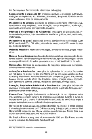 60
ted Development Environment), interpretes, debugging.
Escaneamento e impressão 3D: processos aditivos x processos subtrativos,
restrições da impressão 3D, materiais, processos, máquinas, formatos de ar-
quivo, softwares, tipos de escaneamento.
Dispositivos de Entrada: exemplos de processos de inputs (interruptor, luz,
temperatura, step response, som, vibração, campo magnético, aceleração,
orientação, movimento, carregamento, imagem)
Interface e Programação de Aplicativos: linguagens de programação, in-
terface de dispositivos, interfaces de uso, interfaces gráficas, web, multimídia,
matemática.
Dispositivos de Saída: segurança elétrica, componentes e processos (LED
RGB, matriz de LED, LCD, vídeo, alto-falante, servo, motor DC, motor de pas-
so, memória da forma.
Desenho Mecânico: fabricantes de peças, princípios teóricos, peças mecâ-
nicas.
Redes e Comunicações: interligação de sistema via bus, interconexão de sis-
temas abertos, física da tecnologia da informação, tipos de modulação, canais
de compartilhamento de redes, possíveis erros, princípios técnicos de rede.
Compósitos: técnicas de composição de materiais, processos inovadores,
uso de diferentes materiais.
Aplicações e Implicações: exemplos de aplicações de produtos fabricados
em Fab Labs, no Center for bits and Atoms-MIT ou em outras versões do Fab
Academy (eletrônicos, instrumentos musicais, brinquedos, jogos, arte, moveis,
barcos, carros, veiculo aéreo não tripulado, casas, energia, redes, computa-
ção, agricultura, comida, biologia, maquinas, educação, serviço social.
Invenção, Propriedade Intelectual e Rendimentos: princípios teóricos da
invenção, propriedade intelectual, copyrights, marca registrada, formas de em-
preender e obter rendimentos,
Projeto Final: O projeto final consiste na fabricação de um objeto ou siste-
ma, utilizando o maior número de processos aprendidos durante o curso. É
indispensável que o projeto final considere a utilização de eletrônicos e que a
programação dos mesmos esteja incluída no processo.
Os vídeos de todas as aulas são disponibilizados na internet e estão abertos
à visualização de qualquer um4
. O Fab Academy é dirigido pelo professor Neil
Gershenfeld, produzido por Sherry Lassiter, coordenado por Tomas Diez e os
alunos são orientados por Anna Kaziunas França.
No Brasil, o Fab Academy teve inicio no ano de 2013 em São Paulo, através
de uma iniciativa da Associação Fab Lab Brasil.
4 Cf. http://academy.cba.mit.edu/2013/videos/index.html
 