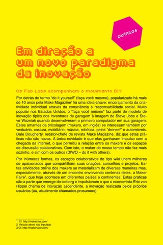 61
					 	 CAPÍTULO.6
	
	
Em direção a
um novo paradigma
da inovação
Os Fab Labs acompanham o movimento DIY
Por detrás do termo “do it yourself” (faça você mesmo), popularizado há mais
de 10 anos pela Make Magazine1
há uma ideia-chave: encorajamento da cria-
tividade individual através da consciência e responsabilidade social. Muito
popular nos Estados Unidos, o “faça você mesmo” faz parte do modelo de
inovação típico dos inventores de garagem à imagem de Steve Jobs e Ste-
ve Wozniak quando desenvolveram o primeiro computador em sua garagem.
Estes amantes da bricolagem (makers, em inglês) se interessam também por
vestuário, costura, mobiliário, música, robótica, pelos “drones2
” e automóveis.
Dale Dougherty, redator-chefe da revista Make Magazine, diz que estas prá-
ticas não são novas. A única novidade é que elas ganharam impulso com a
chegada da internet, o que permitiu a relação entre os makers e os espaços
de discussão colaborativos. Com isto, o maker do nosso tempo não faz mais
sozinho, e sim com os outros (DIWO – do it with others).
Por inúmeras formas, os espaços colaborativos do tipo wiki unem milhares
de apaixonados que compartilham suas criações, conselhos e projetos. Es-
tas atividades online dos makers se materializam de diversas maneiras mas,
especialmente, através de um encontro envolvendo centenas deles, a Maker
Faire3
, que hoje acontece em diferentes países e continentes. Estas práticas
são a parte que emerge do iceberg e impulsionam o que o economista Eric von
Hippel chama de inovação ascendente, a inovação realizada pelos próprios
usuários (ou, atualmente chamados prosumers).
1	 Cf. http://makezine.com/
2	 Veículo aéreo não tripulado
3 Cf. http://makerfaire.com/
 