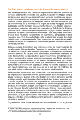 62
Os Fab Labs: plataformas de inovação ascendente
Eric von Hippel em sua obra Democratizing Innovation4
explica o processo de
inovação ascendente conduzida pelo usuário. Segundo von Hippel, sempre
pensamos que as empresas desenvolveriam os novos produtos para os con-
sumidores e que estes seriam apenas compradores passivos consumindo tais
produtos. Porém, pesquisas ao longo dos últimos dez anos mostraram que
os consumidores por si mesmos são a origem de muitas inovações. Em uma
publicação recente da Sloan Managemente Review5
, von Hippel, apoiando-
se nas várias pesquisas internacionais realizadas na Grã-Bretanha, Estados
Unidos e Japão, demonstra que uma parte não negligenciável da inovação é
produzida por estes “consumidores-inovadores”. Nos três países analisados,
a figura deste inovador é representada, em sua maioria, por pessoas do sexo
masculino cujo nível de escolaridade é alto e relacionado a áreas de estudo
mais técnicas, como a engenharia. Estes inovadores, por suas práticas, paixão
e hobby, alcançam as competências profissionais que lhes permitem desenvol-
ver novos produtos.
Estas pesquisas demonstram que estamos no meio da maior mudança de
paradigma das últimas décadas. Passamos do paradigma da inovação verti-
cal focada na inovação pela produção (paradigma schumpeteriano) para uma
inovação centrada no usuário. Para Schumpeter, economista americano do
início do século XX, são os produtores que deveriam iniciar a mudança econô-
mica e, se necessário, educar os consumidores para elas. Neste paradigma,
apenas os produtores acabam por ter receitas e expectativas de ganhos com
a inovação porque eles são os únicos que identificam as necessidades dos
consumidores e desenvolvem os produtos certos. No entanto, as pesquisas de
von Hippel mostram que isso está longe de ser o real, pois há evidências de
que não é tanto o produtor quem inova, mas sim os usuários piloto.
Estes usuários apareceram pela primeira vez nos mercados de nicho, onde
as empresas não costumam investir, por eles serem ainda muito pequenos e
pouco vantajosos. Quando o Dr. John Gibbon, inventor do coração e pulmão
artificiais, propôs aos industriais a fabricação de tais órgãos, a primeira res-
posta foi negativa. Os profissionais argumentaram que o mercado era muito
pequeno e que não possuíam as competências necessárias para realizar tais
produtos. Sendo assim, Gibbon acabou por desenvolvê-los por si próprio, an-
tes do interesse do setor industrial e do mercado. Eric von Hippel, comparati-
vamente, cita o surf e o skateboard como um outro exemplo de inovação pelos
usuários. Este produto foi inventado nos anos 1970, por crianças, através do
próprio uso, as quais começaram a fixar rodas de patins a uma prancha. Em
seguida, esta ideia foi difundida largamente para outros esportes náuticos, em
particular o windsurf.
O grande salto deste tipo de inovação está em um detalhe: a concepção e as
4	 Verificar o livro de Eric von HIPPEL “Democratizing innovation. Cambridge: MA, MIT Press, 2005. Obra
publicada sob licença livre: http://web.mit.edu/evhippel/www/democ1.htm
5	 Cf. http://sloanreview.mit.edu/article/the-age-of-the-consumer-innovator/
 