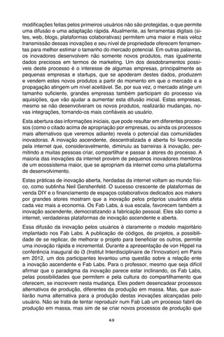 63
modificações feitas pelos primeiros usuários não são protegidas, o que permite
uma difusão e uma adaptação rápida. Atualmente, as ferramentas digitais (si-
tes, web, blogs, plataformas colaborativas) permitem uma maior e mais veloz
transmissão dessas inovações e seu nível de propriedade oferecem ferramen-
tas para melhor estimar o tamanho do mercado potencial. Em outras palavras,
os inovadores desenvolvem não somente novos produtos, mas igualmente
dados preciosos em termos de marketing. Um dos desdobramentos possí-
veis deste processo é o interesse de algumas empresas, principalmente as
pequenas empresas e startups, que se apoderam destes dados, produzem
e vendem estes novos produtos a partir do momento em que o mercado e a
propagação atingem um nível aceitável. Se, por sua vez, o mercado atinge um
tamanho suficiente, grandes empresas também participam do processo via
aquisições, que vão ajudar a aumentar esta difusão inicial. Estas empresas,
mesmo se não desenvolveram os novos produtos, realizarão mudanças, no-
vas integrações, tornando-os mais confiáveis ao usuário.
Esta abertura das informações iniciais, que pode resultar em diferentes proces-
sos (como o citado acima de apropriação por empresas, ou ainda os processos
mais alternativos que veremos adiante) revela o potencial das comunidades
inovadoras. A inovação ascendente, descentralizada e aberta foi favorecida
pela internet que, consideravelmente, diminuiu as barreiras à inovação, per-
mitindo a muitas pessoas criar, compartilhar e passar à atores do processo. A
maioria das inovações da internet provém de pequenos inovadores membros
de um ecossistema maior, que se apropriam da internet como uma plataforma
de desenvolvimento.
Estas práticas de inovação aberta, herdadas da internet voltam ao mundo físi-
co, como sublinha Neil Gershenfeld. O sucesso crescente de plataformas de
venda DIY e o financiamento de espaços colaborativos dedicados aos makers
por grandes atores mostram que a inovação pelos próprios usuários afeta
cada vez mais a economia. Os Fab Labs, à sua escala, favorecem também a
inovação ascendente, democratizando a fabricação pessoal. Eles são como a
internet, verdadeiras plataformas de inovação ascendente e aberta.
Essa difusão da inovação pelos usuários é claramente o modelo majoritário
implantado nos Fab Labs. A publicação de códigos, de projetos, a possibili-
dade de se replicar, de melhorar o projeto para beneficiar os outros, permite
uma inovação rápida e incremental. Durante a apresentação de von Hippel na
conferência inaugural do i3 (Institut Interdisciplinaire de l’Innovation) em Paris
em 2012, um dos participantes levantou uma questão sobre a relação ente
a inovação ascendente e Fab Labs. Para o professor, mesmo que seja difícil
afirmar que o paradigma da inovação parece estar inclinando, os Fab Labs,
pelas possibilidades que permitem e pela cultura do compartilhamento que
oferecem, se inscrevem nesta mudança. Eles podem desencadear processos
alternativos de produção, diferentes da produção em massa. Mas, que auxi-
liarão numa alternativa para a produção destas inovações alcançadas pelo
usuário. Não se trata de tentar reproduzir num Fab Lab um processo fabril de
produção em massa, mas sim de se criar novos processos de produção que
 