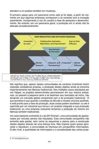 64
atendem a um público também em mudança.
O primeiro passo para um panorama como este já foi dado, a partir do mo-
mento em que algumas empresas começaram a se conectar com a inovação
ascendente, incorporando a voz do usuário à fase de pesquisa e desenvolvi-
mento. No entanto, em um panorama geral, a produção em si ainda não foi
alterada consideravelmente.
Isto significa que, apesar destas comunidades de usuários inventores terem
realizado verdadeiras proezas, a produção destes objetos ainda se encontra
majoritariamente nas fábricas tradicionais. Nos múltiplos casos estudados por
von Hippel, os projetos desenvolvidos permanecem em sua maioria artesa-
nais, ou passam à pequena série e se destinam aos mercados de nicho, não
atingindo um mercado global comparável com o da produção tradicional. O
que acontece é que quando o protótipo se difunde e recebe uma boa acolhida,
e está pronto para a fase de produção, duas coisas podem acontecer: ou ele é
reprimido por um industrial que torna-o um produto integrado à sua produção
tradicional; ou uma empresa crescente terceiriza a produção do mesmo em
fábricas também tradicionais.
Um caso bastante conhecido é o da DIY Drones6
, uma comunidade de apaixo-
nados por veículos aéreos não tripulados. Esta comunidade compartilha não
somente esta paixão, bem como os esquemas e planos para a construção
destes objetos através de uma licença livre. Não importa quem possa apro-
veitar e reproduzir, a comunidade se interessa em compartilhar informações.
O alto nível, a quantidade de informações e a complexidade das cartas proje-
6	 Cf. www.diydrones.com
Ilustração por Raasch, Christina and Von Hippel, Eric A., Modeling Interactions
between User and Producer Innovation: User-Contested and User-Complemen-
ted Markets (June 7, 2012), p. 2. Available at SSRN: http://ssrn.com/abs-
tract=2079763 or http://dx.doi.org/10.2139/ssrn.2079763
 