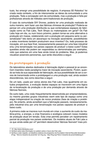 65
tuais, fez emergir uma possibilidade de negócio. A empresa 3D Robotics7
foi
criada neste contexto, a fim de interconectar as ideias da comunidade a uma
produção. Toda a concepção vem da comunidade, mas a produção é feita por
profissionais através de métodos semi-tradicionais de produção.
O caso da comunidade DIY Drones, poderia ter uma produção realizada de
outra maneira, sem fazer uso das fábricas chinesas de produção? Poderia-se
pensar em uma produção distribuída ou que contemplasse espaços de fabri-
cação como os Fab Labs, Tech Shops ou makerspaces em geral? Os Fab
Labs hoje em dia, ou num futuro próximo, podem tornar-se uma alternativa à
produção em massa, colaborando com a produção em pequena serie ou per-
sonalizada? Isto daria um alavanque na inovação ascendente, possibilitando
a estes inventores também produzirem seus inventos? Ou, todo processo de
inovação, em sua fase final, necessariamente passará por uma fase industrial
e/ou uma terceirização nos países capazes de produzir a baixo custo? Estas
questões ainda não podem ser respondidas ou demonstradas por exemplos,
visto que estamos em uma fase ainda inicial do problema. Mas, já podemos
visualizar possíveis panoramas, que serão discutidos a seguir.
Da prototipagem à produção
Os laboratórios abertos dedicados à fabricação digital e pessoal já se encon-
tram inseridos neste paradigma maior de inovação ascendente. Porém, quan-
do se trata da sua capacidade de fabricação, de sua possibilidade de ser a cor-
reia de transmissão entre a prototipagem e uma produção real, ainda existem
discordâncias, tais como descritas a seguir.
De um lado, usado por vários atores dos Fab Labs, mas igualmente em es-
tudos prospectivos, a evolução destes espaços se inscrevem em uma lógica
de re-localização da produção e de uma produção por demanda através de
fábricas flexíveis.
Do outro lado, uma visão frequentemente desenvolvida por empreendedores,
ou mesmo grandes grupos industriais veem este tipo de espaço como uma
etapa indispensável na criação de novos produtos (fase de criação e protóti-
po). No entanto, ainda acreditam que a fabricação passará, necessariamente,
pela industrial e/ou por uma terceirização nos países capazes de produzir a
baixo custo.
A primeira visão se inscreve num mundo em crise: o aumento do custo da ma-
téria-prima, a energia, a crise financeira e ecológica colocam nosso modelos
de produção atual em tensão. Esta crise permite perceber um repatriamento
parcial da produção nos países ocidentais. Os modelos atuais de Fab Labs e
os que ainda estão por vir8
permitem desenvolver fábricas flexíveis9
mais pró-
7	 Cf. http://store.3drobotics.com/
8	 Verificar sobre esta informação no subitem sobre o futuro dos Fab Labs
9	 Verificar a este respeito, os trabalhos coletivos de prospectiva da Foundation Internet Nouvelle Generation
(Fing). “Vers la industrie de proximite” em fing.org - http://fing.org/?Vers-l-industrie-de-proximite&lang=fr
 