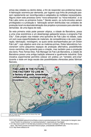 66
ximas das cidades ou dentro delas, a fim de responder aos problemas locais.
A fabricação ocorreria por demanda, por lugares cuja linha de produção pos-
sam rapidamente ser reconfigurados e adaptados às múltiplas necessidades.
Alguns citam este processo como “novo-artesanato” ou “nova-indústria”, e os
Fab Labs como os primeiros frutos.10
Sendo assim, os curto-circuitos seriam
privilegiados e a produção e fabricação seriam distribuídas nas unidades de
produção local via desmaterialização dos projetos e processos para atender às
demandas de uma lógica de rede.
Se esta primeira visão pode parecer utópica, a cidade de Barcelona, presa
a uma crise econômica e um desemprego galopante lançou o programa Fab
City11
. Este projeto visa instalar uma quinzena de Fab Labs na cidade, cada
um com suas especificidades de materiais, de competências e de usos (repa-
ração, fabricação, reciclagem), os quais serão acompanhados por um Green
Fab Lab12
, cujo objetivo será criar as matérias-primas. Estes laboratórios fun-
cionariam como pequenos espaços de produção alternativa, possibilitando
novos caminhos não somente para a criação, mas também para a produção
dos bens. Para Tomas Diez, Fab Manager do Fab Lab Barcelona, a cidade de
Barcelona possui uma antiga tradição artesanal e igualmente industrial. Esta
iniciativa experimental permitirá colocar em prática um “remédio anti-crise”
durante o teste em larga escala das possibilidades oferecidas pelas fábricas
flexíveis.
10 Cf. http://capdigital.webconf.tv/conf/table-ronde-la-neoindustrialisation.html - Intervenção do designer Jean-
-Louis Fréchin na conferencia “La neoindustrialisation”, organizada por Cap Digital
11 Cf. http://owni.eu/2011/11/01/fab-labs-incubators-of-the-future/ e também o TED de Tomas Diez sobre o
tema: http://www.youtube.com/watch?feature=player_embedded&v=EEWRiW1naFc
12 Cf. http://www.valldaura.net
Mapa da cidade de Barcelona com os futuros Fab Labs
do projeto Fab City
 