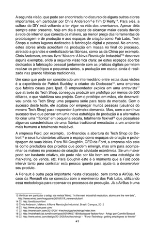 67
A segunda visão, que pode ser encontrada no discurso de alguns outros atores
importantes, em particular por Chris Anderson13
e Tim O´Reilly14
. Para eles, a
cultura do DIY está voltando a ter vigor na vida dos americanos. Apesar dela
sempre estar presente, hoje em dia é capaz de alcançar maior escala devido
à rede de internet que conecta os makers, ao menor preço das ferramentas de
prototipagem e de produção e aos espaços de criação como Fab Labs, Tech
Shops e outros lugares dedicados à fabricação digital e pessoal. No entanto,
estes atores ainda acreditam na produção em massa no final do processo,
atrelado a grandes e centralizadoras fábricas, como as da China por exemplo.
Chris Anderson, em seu livro “Makers: A Nova Revolução Industrial”15
descreve
alguns exemplos, onde a seguinte visão fica clara: se estes espaços abertos
dedicados à fabricação pessoal juntamente com as práticas digitais permitem
realizar os protótipos e pequenas séries, a produção em escala ainda é reali-
zada nas grande fábricas tradicionais.
Um caso que pode ser considerado um intermediário entre estas duas visões
é a experiência de Patrick Buckley, o criador do Dodocase16
, uma empresa
que fabrica cases para Ipad. O empreendedor explica em uma entrevista17
que através do Tech Shop, conseguiu produzir um protótipo por menos de 500
dólares, o que viabilizou seu projeto. Com o protótipo em mãos, ele desenvol-
veu ainda no Tech Shop uma pequena série para teste de mercado. Com o
sucesso deste teste, ele acabou por empregar muitos pessoas (usuários do
mesmo Tech Shop) para responder à primeira demanda. Mas, com o contínuo
sucesso teve que pensar em uma nova estratégia de produção e a alternativa
foi criar uma “fábrica” em pequena escala, totalmente flexível18
que possuísse
algumas características de uma fábrica tradicional mescladas a um ambiente
mais humano e totalmente maleável.
A empresa Ford, por exemplo, co-financiou a abertura do Tech Shop de De-
troit19
e seus funcionários utilizam o espaço como espaços de criação e proto-
tipagem de suas ideias. Para Bill Coughlin, CEO da Ford, a empresa não esta
lá como predadora dos projetos que podem emergir, mas sim para acompa-
nhar os makers no processo de criação de atividade econômica. Se um maker
pode ser bastante criativo, ele pode não ser tão bom em uma estratégia de
marketing, de venda, etc. Para Coughin este é o momento que a Ford pode
intervir tanto para contratar esta pessoa quanto para ajuda-la a desenvolver
seu produto.
A Renault é outra peça importante nesta discussão, bem como a AirBus. No
caso da Renault ela se conectou com o movimento dos Fab Labs, utilizando
essa metodologia para repensar os processos de produção. Já a AirBus é uma
13 Verificar em particular o artigo da revista Wired: “In the next industrial revolution, atoms are the new bits”,
http://www.wired.com/magazine/2010/01/ff_newrevolution/
14 Cf. http://oreilly.com/tim/
15 Chris Anderson. Makers: A Nova Revolução Industrial. Brasil: Campus, 2012
16 Cf. http://www.dodocase.com/
17 Cf. http://money.cnn.com/2010/09/14/technology/techshop/index.htm
18 Cf. http://makehackfab.tumblr.com/post/50104657189/dodocase-factory-tour - Artigo por Camille Bosqué
19 Cf. http://www.wired.com/design/2012/05/ford-techshop/ - “Ford+Techshop: getting employees to thinker”
 