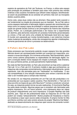 68
espécie de apoiadora do Fab Lab Toulouse, na França, e utiliza este espaço
para produção de protótipos e também para estar mais próxima das mentes
criativas e dos usuários inovadores que utilizam estes espaços, beneficiando-
se assim da possibilidade de se conectar em primeira mão com as inovações
destes usuários piloto.
Como visto, estas duas visões não se afrontam. Elas podem tanto coexistir e
ser fundamental na criação de processos que se mesclam. Se os Fab Labs e
outros espaços dedicados à fabricação digital e pessoal são reconhecidos por
todos como um espaço capaz de prototipar e realizar pequenas séries; a fabri-
cação em grande escala continua a ser prerrogativa da maioria das indústrias
atuais. Porém, se a produção padronizada e de massa vier a experimentar
um declínio, pela demanda crescente em produtos fortemente personalizados
ou únicos, o Fab Lab como uma unidade de fabricação local terá seu lugar.
O mundo vem passando por muitas transformações, e por estarmos imersos
nesta mudança de paradigma, ainda não conseguimos apontar cristalizações,
somente panoramas de como o processo se desenvolverá.
O Futuro dos Fab Labs
Estes processos que futuramente poderão ocupar espaços fora das grandes
fábricas devem ser acompanhados também por avanços em maquinário, pro-
cessos e novas tecnologias. Em inúmeras entrevistas, Neil Gershenfeld, assim
como outros autores pesquisados ou especialistas da fabricação digital, tra-
çam a evolução destes novos espaços de criação e produção. Este itinerário,
em seus primeiros pontos, já está parcialmente implementado.
Na visão de Neil Gershenfeld, os Fab Labs encontram-se hoje entre o patamar
Fab Lab 1.0 e o Fab Lab 2.0. O primeiro modelo é algo que conhecemos: as
máquinas são compradas comercialmente e fabricadas industrialmente, sendo
reparáveis, mas não pensadas para ser “hackeadas” ou modificadas. E seu
uso compartilhado é uma solução interessante para vencer a barreira do alto
valor a ser investido para a compra das mesmas.
Na versão 2.0, as máquinas presentes em um Fab Lab são produzidas e re-
produzidas por sua equipe e pelos usuários. Para Gershenfel, o Fab Lab 2.0
situa-se entre os traços do que John Neumann20
nomeia o construtor universal.
Ou seja, as máquinas podem tornar-se auto-replicantes. O movimento RepRap
faz parte deste contexto. Algumas peças que a compõem são fabricadas pela
própria impressora. Em um futuro próximo, uma impressora deve ser capaz
de produzir integralmente uma nova impressora. O projeto RepRap não está
sozinho, pois hoje em dia praticamente todas as máquinas de um Fab Lab
podem ser criadas “artesanalmente”. Muitos projetos de fresadoras e mesmo
de cortadoras a laser open source estão emergindo. O próprio Center for Bits
and Atoms contribui com este cenário através do projeto “Machine that Make”,
dedicado ao desenvolvimento de máquinas open source de comando numéri-
20 Cf. http://pt.wikipedia.org/wiki/John_von_Neumann
 