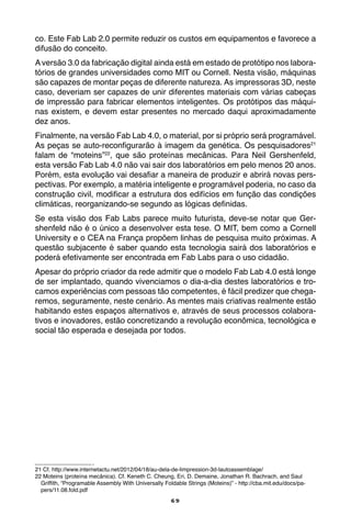 69
co. Este Fab Lab 2.0 permite reduzir os custos em equipamentos e favorece a
difusão do conceito.
A versão 3.0 da fabricação digital ainda está em estado de protótipo nos labora-
tórios de grandes universidades como MIT ou Cornell. Nesta visão, máquinas
são capazes de montar peças de diferente natureza. As impressoras 3D, neste
caso, deveriam ser capazes de unir diferentes materiais com várias cabeças
de impressão para fabricar elementos inteligentes. Os protótipos das máqui-
nas existem, e devem estar presentes no mercado daqui aproximadamente
dez anos.
Finalmente, na versão Fab Lab 4.0, o material, por si próprio será programável.
As peças se auto-reconfigurarão à imagem da genética. Os pesquisadores21
falam de “moteins”22
, que são proteínas mecânicas. Para Neil Gershenfeld,
esta versão Fab Lab 4.0 não vai sair dos laboratórios em pelo menos 20 anos.
Porém, esta evolução vai desafiar a maneira de produzir e abrirá novas pers-
pectivas. Por exemplo, a matéria inteligente e programável poderia, no caso da
construção civil, modificar a estrutura dos edifícios em função das condições
climáticas, reorganizando-se segundo as lógicas definidas.
Se esta visão dos Fab Labs parece muito futurista, deve-se notar que Ger-
shenfeld não é o único a desenvolver esta tese. O MIT, bem como a Cornell
University e o CEA na França propõem linhas de pesquisa muito próximas. A
questão subjacente é saber quando esta tecnologia sairá dos laboratórios e
poderá efetivamente ser encontrada em Fab Labs para o uso cidadão.
Apesar do próprio criador da rede admitir que o modelo Fab Lab 4.0 está longe
de ser implantado, quando vivenciamos o dia-a-dia destes laboratórios e tro-
camos experiências com pessoas tão competentes, é fácil predizer que chega-
remos, seguramente, neste cenário. As mentes mais criativas realmente estão
habitando estes espaços alternativos e, através de seus processos colabora-
tivos e inovadores, estão concretizando a revolução econômica, tecnológica e
social tão esperada e desejada por todos.
21 Cf. http://www.internetactu.net/2012/04/18/au-dela-de-limpression-3d-lautoassemblage/
22 Moteins (proteína mecânica). Cf. Keneth C. Cheung, Eri, D. Demaine, Jonathan R. Bachrach, and Saul
Griffith, “Programable Assembly With Universally Foldable Strings (Moteins)” - http://cba.mit.edu/docs/pa-
pers/11.08.fold.pdf
 