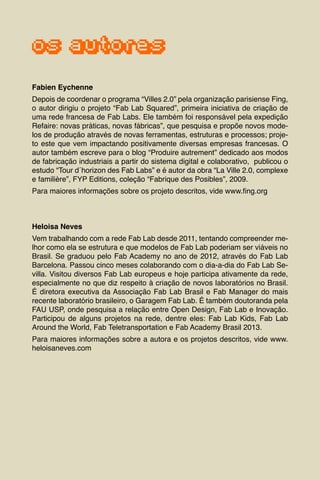 7
os autores
Fabien Eychenne
Depois de coordenar o programa “Villes 2.0” pela organização parisiense Fing,
o autor dirigiu o projeto “Fab Lab Squared”, primeira iniciativa de criação de
uma rede francesa de Fab Labs. Ele também foi responsável pela expedição
Refaire: novas práticas, novas fábricas”, que pesquisa e propõe novos mode-
los de produção através de novas ferramentas, estruturas e processos; proje-
to este que vem impactando positivamente diversas empresas francesas. O
autor também escreve para o blog “Produire autrement” dedicado aos modos
de fabricação industriais a partir do sistema digital e colaborativo, publicou o
estudo “Tour d´horizon des Fab Labs” e é autor da obra “La Ville 2.0, complexe
e familière”, FYP Editions, coleção “Fabrique des Posibles”, 2009.
Para maiores informações sobre os projeto descritos, vide www.fing.org
Heloisa Neves
Vem trabalhando com a rede Fab Lab desde 2011, tentando compreender me-
lhor como ela se estrutura e que modelos de Fab Lab poderiam ser viáveis no
Brasil. Se graduou pelo Fab Academy no ano de 2012, através do Fab Lab
Barcelona. Passou cinco meses colaborando com o dia-a-dia do Fab Lab Se-
villa. Visitou diversos Fab Lab europeus e hoje participa ativamente da rede,
especialmente no que diz respeito à criação de novos laboratórios no Brasil.
É diretora executiva da Associação Fab Lab Brasil e Fab Manager do mais
recente laboratório brasileiro, o Garagem Fab Lab. É também doutoranda pela
FAU USP, onde pesquisa a relação entre Open Design, Fab Lab e Inovação.
Participou de alguns projetos na rede, dentre eles: Fab Lab Kids, Fab Lab
Around the World, Fab Teletransportation e Fab Academy Brasil 2013.
Para maiores informações sobre a autora e os projetos descritos, vide www.
heloisaneves.com
 