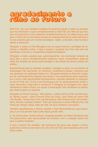 71
agradecimento e
rumo ao futuro
Este livro, em sua reedição brasileira foi possível graças a todas as pessoas
que nos ensinaram o que é verdadeiramente a rede Fab Lab. Mais do que isto,
que nos ensinaram como colaborar verdadeiramente por um ideal comum que
aqui no Fab Lab se concretiza através do empoderamente de cada indivíduo e
do seu preparo para um mundo tecnológico, digital, conectado, mais humano,
aberto e acessível.
Obrigado a todos os Fab Managers com os quais tivemos o privilégio de co-
nhecer e trabalhar juntos, a toda a equipe e usuários dos Fab Labs que nos
permitiram vivenciar e compartilhar projetos fantásticos.
Obrigado a todos aqueles que, generosamente, nos ensinaram através de
seus atos o que é verdadeiramente colaborar, trocar, compartilhar; palavras
estas tão simples de serem pronunciadas e tão dificeis de serem postas em
prática.
Especialmente para a reedição brasileira, obrigado a todos os envolvidos na
Associação Fab Lab Brasil, os membros, conselheiros fiscais e diretores que
nos apoiaram na realização deste livro. Obrigado também ao Eduardo Lopes,
por ter carinhosamente disposto seu tempo e sua experiência para engrande-
cer e tornar mais aprofundado tecnicamente o capítulo dedicado ao maquiná-
rio de um Fab Lab. À Ana Lucia Domingues por ter generosamente revisto o
texto, tornando-o mais claro e acessível. E obrigado ao Garagem Lab, espe-
cialmente ao Marco Rossi, por apoiar a Associação Fab Lab Brasil e a realiza-
ção deste projeto em especial.
Obrigado ao Paulo Fonseca - Alex Garcia - Juliana Henno (Fab Lab São Pau-
lo), Benito Juarez - Victor Freundt (Fab Lab Lima), Jose Perez de Lama (Fab
Lab Sevilla), Tomas Diez (Fab Lab Barcelona), Alex Schaub (Fab Lab Amster-
dam), Nicolas Lassabe (Artilect - Fab Lab Toulouse) e Laurent Ricard (Fac Lab
Paris) por alargar nossa visão da rede, de seus modelos e princípios.
Também agradecemos a Sherry Lassiter e Neil Gershenfeld por seus exem-
plos e por nos permitir fazer parte desta grande rede.
E, de minha parte, Heloisa Neves, obrigada também ao Fabien Eychenne por
me proporcionar esta oportunidade de contribuir com a reedição deste livro
para o público brasileiro.
E para o futuro? Na verdade, não queremos ser gurus que traçam o futuro;
queremos construir este futuro de uma rede de Fab Labs brasileira junto com
todos vocês.
 