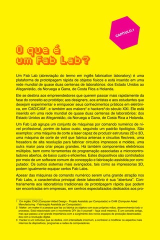 9
					 	 CAPÍTULO.1
	
	
O que é
um Fab Lab?
Um Fab Lab (abreviação do termo em inglês fabrication laboratory) é uma
plataforma de prototipagem rápida de objetos físicos e está inserido em uma
rede mundial de quase duas centenas de laboratórios: dos Estado Unidos ao
Afeganistão, da Noruega a Gana, de Costa Rica a Holanda.
Ele se destina aos empreendedores que querem passar mais rapidamente da
fase do conceito ao protótipo; aos designers, aos artistas e aos estudantes que
desejam experimentar e enriquecer seus conhecimentos práticos em eletrôni-
ca, em CAD/CAM1
, e também aos makers2
e hackers3
do século XXI. Ele está
inserido em uma rede mundial de quase duas centenas de laboratórios: dos
Estado Unidos ao Afeganistão, da Noruega a Gana, de Costa Rica a Holanda.
Um Fab Lab agrupa um conjunto de máquinas por comando numérico de ní-
vel profissional, porém de baixo custo, seguindo um padrão tipológico. São
exemplos: uma máquina de corte a laser capaz de produzir estruturas 2D e 3D,
uma máquina de corte de vinil que fabrica antenas e circuitos flexíveis, uma
fresadora de alta resolução para fabricar circuitos impressos e moldes, uma
outra maior para criar peças grandes. Há também componentes eletrônicos
múltiplos, bem como ferramentas de programação associadas a microcontro-
ladores abertos, de baixo custo e eficientes. Estes dispositivos são controlados
por meio de um software comum de concepção e fabricação assistida por com-
putador. Os outros sistemas mais avançados, tais como as impressoras 3D,
podem igualmente equipar certos Fab Labs.
Apesar das máquinas de comando numérico serem uma grande atração nos
Fab Labs, a característica principal deste laboratório é sua “abertura”. Con-
trariamente aos laboratórios tradicionais de prototipagem rápida que podem
ser encontradas em empresas, em centros especializados dedicados aos pro-
1	 Em inglês: CAD (Computer Aided Design - Projeto Assistido por Computador) e CAM (Computer Aided
Manufacturing - Fabricação Assistida por Computador)
2	 Maker: um maker é a pessoa que faz ou fabrica os objetos com suas próprias mãos, desenvolvendo todo o
processo. Está relacionado com o movimento DIY (do it yourself – faça você mesmo). É um conceito antigo,
mas que passou a ter grande importância com a surgimento dos novos espaços de produção desencadea-
dos com a revolução digital.
3	 Hacker é um indivíduo que se dedica, com intensidade incomum, a conhecer e modificar os aspectos mais
internos de dispositivos, programas e redes de computadores.
 