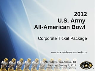 2012 U.S. Army  All-American Bowl  Corporate Ticket Package www.usarmyallamericanbowl.com Alamodome, San Antonio, TX Saturday, January 7, 2012 Produced by All American Games, a Sports Marketing Company 