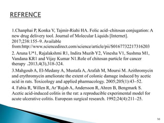 1.Chanphai P, Konka V, Tajmir-Riahi HA. Folic acid–chitosan conjugation: A
new drug delivery tool. Journal of Molecular Liquids [Internet].
2017;238:155–9. Available
from:http://www.sciencedirect.com/science/article/pii/S0167732217316203
2. Aruna U*1, Rajalakshmi R1, Indira Muzib Y2, Vinesha V1, Sushma M1,
Vandana KR1 and Vijay Kumar N1.Role of chitosan particle for cancer
therapy .2013,4(3),318-324.
3.Mahgoub A, El-Medany A, Mustafa A, Arafah M, Moursi M. Azithromycin
and erythromycin ameliorate the extent of colonic damage induced by acetic
acid in rats. Toxicology and applied pharmacology. 2005;205(1):43–52.
4. Fabia R, Willen R, Ar’Rajab A, Andersson R, Ahren B, Bengmark S.
Acetic acid-induced colitis in the rat: a reproducible experimental model for
acute ulcerative colitis. European surgical research. 1992;24(4):211–25.
50
 