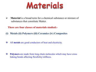  Material is a broad term for a chemical substance or mixture of
substances that constitute Matter.
There are four classes of materials studied:-
(i) Metals (ii) Polymers (iii) Ceramics (iv) Composites
 All metals are good conductors of heat and electricity.
 Polymers are made from long chain molecules which may have cross
linking bonds affecting flexibility/stiffness.
 