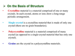 • Crystalline material is a material comprised of one or many
crystals. In each crystal, atoms or ions show a long-range
periodic arrangement.
• Single crystal is a crystalline material that is made of only one
crystal (there are no grain boundaries).
• Polycrystalline material is a material comprised of many
crystal (as opposed to a single-crystal material that has only one
crystal).
• Grains are the crystal in a polycrystalline materials.
 