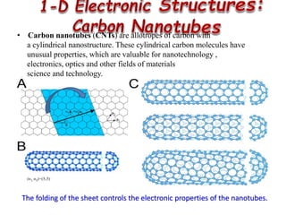 The folding of the sheet controls the electronic properties of the nanotubes.
• Carbon nanotubes (CNTs) are allotropes of carbon with
a cylindrical nanostructure. These cylindrical carbon molecules have
unusual properties, which are valuable for nanotechnology ,
electronics, optics and other fields of materials
science and technology.
 