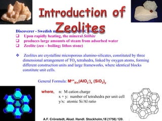 Discoverer - Swedish mineralogist A.F. Crönstedt
 Upon rapidly heating, the mineral Stilbite
 produces large amounts of steam from adsorbed water
 Zeolite (zeo – boiling; lithos stone)
 Zeolites are crystalline microporous alumino-silicates, constituted by three
dimensional arrangement of TO4 tetrahedra, linked by oxygen atoms, forming
different construction units and large frameworks, where identical blocks
constitute unit cells.
General Formula: Mn+
X/n(AlO2
-)x (SiO2)y
• where, n: M cation charge
• x + y: number of tetrahedra per unit cell
• y/x: atomic Si/Al ratio
A.F. Crönstedt, Akad. Handl. Stockholm,18 (1756) 120.
 