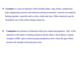  Ceramics is a class of material, which includes plates ,cups, bricks, earthenware
pots, engineering ceramics and refractory (furnace) materials. Ceramics are made by
heating together materials such as silica, chalk and clays. Other chemicals may be
included to act as flux and to change colour etc.
 Composites are mixtures of materials which give improved properties. One of the
materials is the matrix or binding chemical and the other is the reinforce. A good
example is GRP - glass reinforced polyester(plastic) resin. where the glass fibres
increase the strength of the polyester resin.
 