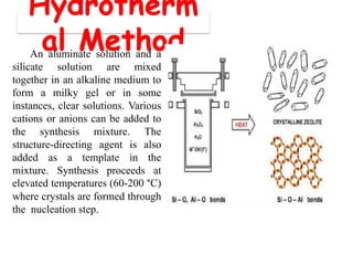 Hydrotherm
al MethodAn aluminate solution and a
silicate solution are mixed
together in an alkaline medium to
form a milky gel or in some
instances, clear solutions. Various
cations or anions can be added to
the synthesis mixture. The
structure-directing agent is also
added as a template in the
mixture. Synthesis proceeds at
elevated temperatures (60-200 °C)
where crystals are formed through
the nucleation step.
 