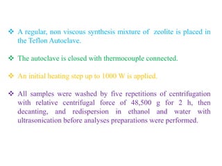  A regular, non viscous synthesis mixture of zeolite is placed in
the Teflon Autoclave.
 The autoclave is closed with thermocouple connected.
 An initial heating step up to 1000 W is applied.
 All samples were washed by five repetitions of centrifugation
with relative centrifugal force of 48,500 g for 2 h, then
decanting, and redispersion in ethanol and water with
ultrasonication before analyses preparations were performed.
 