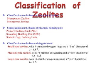  Classification on the bases on the pores structure:
Microporous Zeolites
Mesoporous Zeolites
 Classification on the bases of structural building unit:
Primary Building Unit (PBU)
Secondary Building Unit (SBU)
Sodalite Cage Building Units
 Classification on the bases of ring structure:
Small-pore zeolites, with 8-membered oxygen rings and a “free” diameter of
3 - 4.5 Å
Medium-pore zeolites, with 10-member oxygen ring and a “free” diameter of
4.5 - 6 Å
Large-pore zeolites, with 12-member oxygen rings and a “free” diameter of
6 - 8 Å
 