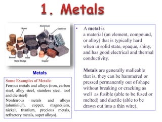 Metals
• A metal is
a material (an element, compound,
or alloy) that is typically hard
when in solid state, opaque, shiny,
and has good electrical and thermal
conductivity.
Metals are generally malleable
that is, they can be hammered or
pressed permanently out of shape
without breaking or cracking as
well as fusible (able to be fused or
melted) and ductile (able to be
drawn out into a thin wire).
Some Examples of Metals:
Ferrous metals and alloys (iron, carbon
steel, alloy steel, stainless steel, tool
and die steel)
Nonferrous metals and alloys
(aluminium, copper, magnesium,
nickel, titanium, precious metals,
refractory metals, super alloys).
 