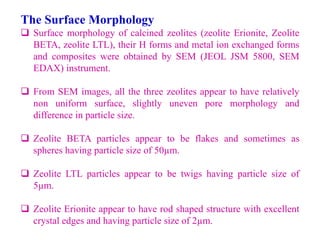 The Surface Morphology
 Surface morphology of calcined zeolites (zeolite Erionite, Zeolite
BETA, zeolite LTL), their H forms and metal ion exchanged forms
and composites were obtained by SEM (JEOL JSM 5800, SEM
EDAX) instrument.
 From SEM images, all the three zeolites appear to have relatively
non uniform surface, slightly uneven pore morphology and
difference in particle size.
 Zeolite BETA particles appear to be flakes and sometimes as
spheres having particle size of 50µm.
 Zeolite LTL particles appear to be twigs having particle size of
5µm.
 Zeolite Erionite appear to have rod shaped structure with excellent
crystal edges and having particle size of 2µm.
 