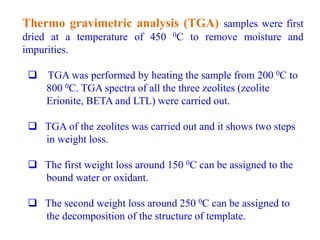Thermo gravimetric analysis (TGA) samples were first
dried at a temperature of 450 0C to remove moisture and
impurities.
 TGA was performed by heating the sample from 200 0C to
800 0C. TGA spectra of all the three zeolites (zeolite
Erionite, BETA and LTL) were carried out.
 TGA of the zeolites was carried out and it shows two steps
in weight loss.
 The first weight loss around 150 0C can be assigned to the
bound water or oxidant.
 The second weight loss around 250 0C can be assigned to
the decomposition of the structure of template.
 