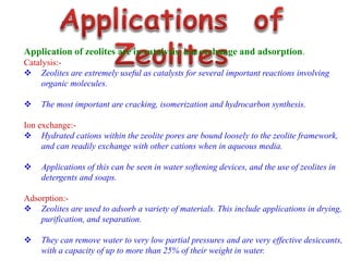 Application of zeolites are in catalysis, ion exchange and adsorption.
Catalysis:-
 Zeolites are extremely useful as catalysts for several important reactions involving
organic molecules.
 The most important are cracking, isomerization and hydrocarbon synthesis.
Ion exchange:-
 Hydrated cations within the zeolite pores are bound loosely to the zeolite framework,
and can readily exchange with other cations when in aqueous media.
 Applications of this can be seen in water softening devices, and the use of zeolites in
detergents and soaps.
Adsorption:-
 Zeolites are used to adsorb a variety of materials. This include applications in drying,
purification, and separation.
 They can remove water to very low partial pressures and are very effective desiccants,
with a capacity of up to more than 25% of their weight in water.
 