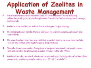  Novel nanoporous zeolite materials used for the treatment of waste including
radioactive, toxic gas/ chemicals separation, Pesticide/herbicide management, sewage
treatment etc.
 Zeolite acts as auxiliary as well as functional support in gas sensing.
 The modification of zeolite structure increases its sorption capacity, sensitivity and
recyclability.
 The parent sodium form was also modified to proton form to increase their catalytic
activity and further applying for organic drug synthesis.
 Natural microporous zeolites first gained widespread attention in radioactive waste
applications after the pioneering research of Ames in the late 1950's.
 Zeolite-rich rocks can retard, via simple cation exchange, the migration of radionuclides
occurring in solution as simple cations (e.g. Cs+, Sr2+, and Ba2+).
 