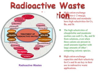  High cation-exchange
capacities (~2 meq/g),
clinoptilolite and mordenite
have high selectivities for Cs,
Ba, and Sr.
 The high selectivities of
clinoptilolite and mordenite
zeolites can sorb Cs, Ba, and Sr
from solutions, even when
these cations are present in
small amounts together with
large amounts of other 
competing cationic species.
 High cation-exchange
capacities and their selectivity
for Cs and Sr are key in their
use in radioactive waste
applications.
Radioactive Wastes
 