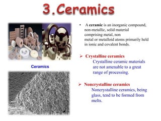 Ceramics
• A ceramic is an inorganic compound,
non-metallic, solid material
comprising metal, non
metal or metalloid atoms primarily held
in ionic and covalent bonds.
 Crystalline ceramics
Crystalline ceramic materials
are not amenable to a great
range of processing.
 Noncrystalline ceramics
Noncrystalline ceramics, being
glass, tend to be formed from
melts.
 