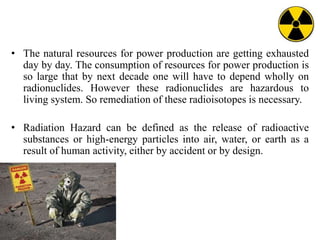 • The natural resources for power production are getting exhausted
day by day. The consumption of resources for power production is
so large that by next decade one will have to depend wholly on
radionuclides. However these radionuclides are hazardous to
living system. So remediation of these radioisotopes is necessary.
• Radiation Hazard can be defined as the release of radioactive
substances or high-energy particles into air, water, or earth as a
result of human activity, either by accident or by design.
 