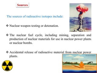 The sources of radioactive isotopes include:
 Nuclear weapon testing or detonation.
 The nuclear fuel cycle, including mining, separation and
production of nuclear materials for use in nuclear power plants
or nuclear bombs.
 Accidental release of radioactive material from nuclear power
plants.
Sources
 