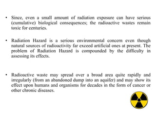 • Since, even a small amount of radiation exposure can have serious
(cumulative) biological consequences; the radioactive wastes remain
toxic for centuries.
• Radiation Hazard is a serious environmental concern even though
natural sources of radioactivity far exceed artificial ones at present. The
problem of Radiation Hazard is compounded by the difficulty in
assessing its effects.
• Radioactive waste may spread over a broad area quite rapidly and
irregularly (from an abandoned dump into an aquifer) and may show its
effect upon humans and organisms for decades in the form of cancer or
other chronic diseases.
 