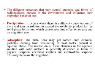  The different processes that may control amounts and forms of
radionuclide's present in the environment and influence their
migration behavior are:
• Precipitation: It occurs when there is sufficient concentration of
the metal ions in solution to exceed the solubility product for the
solid phase formation, which causes retarding effect on release and
on migration rate.
• Adsorption: The metal ions may get sorbed onto colloidal
particles, coming from weathering of host rocks, present in
aqueous phase. The interaction of these elements in the aqueous
solution with solid surfaces is generally described in terms of
physical sorption, chemical sorption and electrostatic sorption.
This may decrease the migration.
 