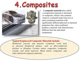 • A composite material (also called
a composition material or shortened
to composite, which is the common
name) is a material made from two or
more constituent materials with
significantly different physical or chemical
properties that, when combined,
produce a material with characteristics
different from the individual
components.
Typical Engineered Composite Materials include:
Reinforced concrete and masonry Composite wood such
as plywood Reinforced plastics, such as fibre-reinforced
polymer or fibreglass Ceramic matrix composites (composite
ceramic and metal matrices) Metal matrix composites and
other Advanced composite materials.
 