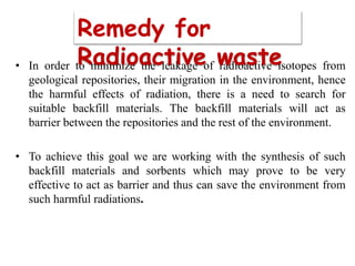 • In order to minimize the leakage of radioactive isotopes from
geological repositories, their migration in the environment, hence
the harmful effects of radiation, there is a need to search for
suitable backfill materials. The backfill materials will act as
barrier between the repositories and the rest of the environment.
• To achieve this goal we are working with the synthesis of such
backfill materials and sorbents which may prove to be very
effective to act as barrier and thus can save the environment from
such harmful radiations.
Remedy for
Radioactive waste
 