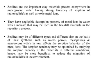 • Zeolites are the important clay materials present everywhere in
underground water having strong tendency of sorption of
radionuclide's as well as toxic metal ions.
• They have negligible desorption property of metal ions in water
which indicate that may be used as the backfill materials in the
repository process.
• Zeolites may be of different types and different size on the basis
of their synthesis such as micro porous, mesoporous &
nanoporous which in turn affects the sorption behavior of the
metal ions. The sorption tendency may be optimized by studying
the sorption capacity of the materials in different conditions,
hence, may be more beneficial to reduce the migration of
radionuclide's in the environment.
 