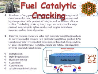  Petroleum refinery process in which heavy oil is passed through metal
chambers (called catalytic crackers or cat crackers) under pressure and
high temperature in the presence of catalysts such as alumina, silica, or
zeolites. This boiling breaks up heavy, large, and more complex long-
chain oil molecules into lighter, smaller, and simpler short-chain
molecules such as those of gasoline.
 Catalytic cracking cracks low value high molecular weight hydrocarbons
to more value added products (low molecular weight) like gasoline, LPG
Diesel along with very important petrochemical feedstock like propylene,
C4 gases like isobutylene, Isobutane, butane and butane. Main reactions
involved in catalytic cracking are-
 Isomerisation
 Dehydrogenenation
 Hydrogen transfer
 Cyclization
 Condensation
 Alkylation and dealkylation
 