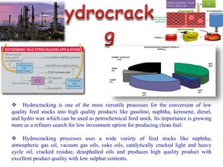  Hydrocracking is one of the most versatile processes for the conversion of low
quality feed stocks into high quality products like gasoline, naphtha, kerosene, diesel,
and hydro wax which can be used as petrochemical feed stock. Its importance is growing
more as a refiners search for low investment option for producing clean fuel.
 Hydrocracking processes uses a wide variety of feed stocks like naphtha,
atmospheric gas oil, vacuum gas oils, coke oils, catalytically cracked light and heavy
cycle oil, cracked residue, deasphalted oils and produces high quality product with
excellent product quality with low sulphur contents.
 