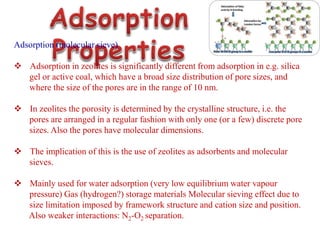 Adsorption (molecular sieve)
 Adsorption in zeolites is significantly different from adsorption in e.g. silica
gel or active coal, which have a broad size distribution of pore sizes, and
where the size of the pores are in the range of 10 nm.
 In zeolites the porosity is determined by the crystalline structure, i.e. the
pores are arranged in a regular fashion with only one (or a few) discrete pore
sizes. Also the pores have molecular dimensions.
 The implication of this is the use of zeolites as adsorbents and molecular
sieves.
 Mainly used for water adsorption (very low equilibrium water vapour
pressure) Gas (hydrogen?) storage materials Molecular sieving effect due to
size limitation imposed by framework structure and cation size and position.
Also weaker interactions: N2-O2 separation.
 